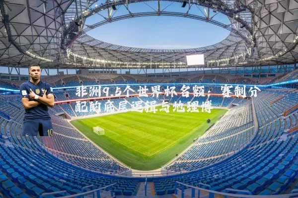 非洲9.5个世界杯名额：赛制分配的底层逻辑与地理博弈